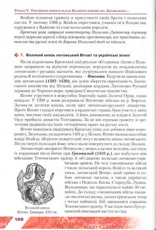 Ягайло підписав грамоту в присутності своїх братів і польських
послів. У лютому 1386 р. Ягайло охрестився, узявши ім’я Владислав,
одружився з Ядвігою та став польським королем.
Кревська унія зміцнила новостворену Польсько-Литовську державу
перед загрозою агресії з боку німецьких хрестоносців, але приєднати ли­
товські та руські землі до Корони Польської тоді не вдалося.
Щ, 7. Великий князь литовський Вітовт та українські землі
Після підписання Кревської унії реальне об’єднання Литви з Поль­
щею натрапило на відчутні перешкоди, передусім на незадоволення
литовських і руських магнатів, які згуртувалися навколо Ягайлового
родича й політичного супротивника —Вітовта. Будучи великим кня­
зем литовським (1392-1430), він зумів зберегти окремішність Литов­
ського князівства від Польщі, розширив кордони Литовсько-Руської
держави до Чорного моря, приєднав Смоленське князівство.
Вітовт утрутився в міжусобну боротьбу ханів Золотої Орди, однак
невдало. У 1399 р. вони розгромили Вітовтове військо на р. Ворсклі.
Загинули десятки князів, поліг цвіт литовсько-руського лицарства.
Проте Вітовт і надалі втручався в ординські справи, брав участь у зміні
ханів, висував своїх кандидатів. З його допомогою до влади в Золотій
Орді прийшла династія Тохтамиша. За це він отримав грамоту зі зре­
ченням ординців від їхніх «історичних прав» на руські землі.
Вітовт намагався ліквідувати Кревську унію, але добився лише комп­
ромісу. За угодою, укладеною в 1401 р. у Вільно, Вітовт визнав над собою
владу Ягайла, зберігши пожиттєвий титул великого князя литовського.
Після смерті підвладні йому землі мали повернутися до складу Польщі.
Значно виріс авторитет Вітовта як у межах власних володінь, так і поза
їх кордонами після битви при Грюнвальді (1410 р.), що відбулася між
військами Тевтонського ордену й об’єднаною польсько-литовсько-укра-
їнською армією. На чолі союзницьких військ
стояли польський король Ягайло та великий
князь литовський Вітовт, який привів із со­
бою литовські частини, а також українські
війська з Поділля, Києва, Стародуба, Луцька,
Володимира, що нараховувати майже 40 тис.
воїнів. До складу союзницьких військ входи­
ли смоленські полки, загони кримських татар
і чеські найманці. Бій завершився поразкою
Тевтонського ордену. Унаслідок цього був зу­
пинений німецький наступ на схід.
Розділ V. У к р а їн с ь к і зе м л і в с к л а д і В е л и к о г о к н я зів с т в а Литовського...
Великий князь
Вітовт. Гравюра. XVI сіп.
 