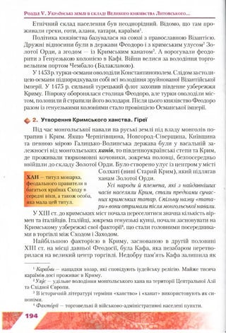 Розділ V. У к р а їн сь к і зе м л і в с к л а д і В е л и к о г о к н я зів с т в а Литовського..
Етнічний склад населення був неоднорідний. Відомо, що там про­
живали греки, готи, алани, татари, караїми1.
Політика князівства базувалася на союзі з православною Візантією.
Дружні відносини були в держави Феодоро і з кримським улусом2Зо­
лотої Орди, а згодом —із Кримським ханатом3. А ворогували феодо-
рити з Генуезькою колонією в Кафі. Війни велися за володіння торго­
вельним портом Чембало (Балаклавою).
У 1453 р. турки-османи оволоділи Константинополем. Слідом застоли­
цею османи підпорядкували собі всі володіння зруйнованої Візантійської
імперії. У 1475 р. сильний турецький флот захопив південне узбережжя
Криму. Півроку оборонялася столиця Феодоро, але турки оволоділи міс­
том, полонили й стратили його володаря. Після цього князівство Феодоро
разом із генуезькими колоніями стало провінцією Османської імперії.
Ф 2. Утворення К рим ського ханства. Гіреї
Під час монгольської навали на руські землі під владу монголів по­
трапив і Крим. Якщо Чернігівщина, Новгород-Сіверщина, Київщина
та певною мірою Галицько-Волинська держава були у васальній за­
лежності від монгольських ханів, то південноукраїнські степи та Крим,
де проживали тюркомовні кочовики, зокрема половці, безпосередньо
ввійшли до складу Золотої Орди. Було створено улус із центром у місті
ц Солхаті (нині Старий Крим), який підлягав
ХАН —титул монарха, ханам Золотої Орди.
феодального правителя в Ус/ народи й племена, які з найдавніших
оагатьох країнах Сходу в часів населяли Крим, стали предками сичас-
середні віки, а також особа,
них кримських татар. Спільну назву «тата-яка мала цей титул. ' г и и
ри» вони отримали післямонгольськоїнавали.
У XIII ст. до кримських міст почала переселятися значна кількість вір­
мен та італійців. Італійці, зокрема генуезькі купці, почали засновувати на
Кримському узбережжі свої факторії4, що стали головними посередника­
ми в торгівлі між Сходом і Заходом.
Найбільшою факторією в Криму, заснованою в другій половині
XIII ст. на місці давньої Феодосії, була Кафа, яка незабаром перетво­
рилася на великий центр торгівлі. Недобру пам’ять Кафа залишила як
1Караїми — нащадки хозар, які сповідують іудейську релігію. Майже тисяча
караїмів досі проживає в Криму.
2Улус —удільне володіння монгольського хана на території Центральної Азії
та Східної Європи.
3В історичній літературі терміни «ханство» і «ханат» використовують як си­
ноніми.
4Факторії —торговельні й військово-адміністративні населені пункти.
 