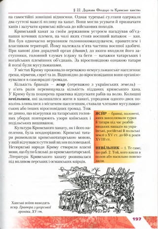 § 22. Держава Феодоро та Кримське ханство
на самостійні зовнішні відносини. Однак турецькі султани одержали
два суттєві важелі впливу на ханат. Вони могли усувати й призначати
ханів і залучати кримські війська до військових походів.
Кримський ханат за своїм державним устроєм нагадував об’єд­
нання кочових племен, на чолі яких стояв воєнний ватажок — хан.
Він був одночасно верховним головнокомандувачем, правителем і
власником території. Йому належала п’ята частина воєнної здобичі.
При ханові діяв дорадчий орган (диван), до якого входили його за­
ступники, головний тлумач ісламу та беги — ватажки татарських і
ногайських племінних об’єднань. За віросповідною ознакою татари
й ногаї були мусульманами.
У містах Криму проживало переважно немусульманське населення:
греки, вірмени, євреї та ін. Відповідно до віросповідання вони організо­
вувалися в самоврядні громади.
Кількість бранців — ясир (переважно з українських земель) —
у п’ять разів перевищувала кількість підданих кримського хана.
У Криму була поширена практика відпускати рабів на волю. Колишні
невільники, які залишалися жити в ханаті, упродовж одного-двох по­
колінь зливалися з місцевим населенням, ставали членами мусульман­
ських або інших віросповідних громад. Тож
не дивно, що візерунки на татарських голов­
них уборах повторюють узори київських і
подільських вишиванок.
Культура Кримського ханату, як і його на­
селення, була неоднорідною. Кримські тата­
ри розмовляли кримськотатарською мовою,
уякій відчувався суттєвий вплив половецької.
Нетюркські народи Криму створили власні
мови, що були близькі до кримськотатарської.
Література Кримського ханату розвивалася
під впливом перських і османських взірців.
ЯСИР —бранці, полонені,
яких захоплювали турки
й татари під час розбій­
ницьких нападів на укра­
їнські, російські й польські
землі з XV ст. до 60-х років
XVIII ст.
НЕВІЛЬНИК - 1.Те саме,
що раб. 2. Той, кого взяли в
полон або насильно понево­
лили.
Ханські воїни виводять
ясир. Гравюра з угорської
хроніки. XV ст.
197
 