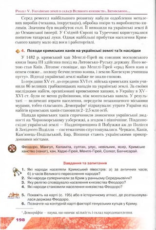 Серед ремесел найбільшого розвитку набули оздоблення метале­
вих виробів (чеканка, інкрустація), обробка шкіри та виробництво ки­
лимів. Значним був видобуток солі. Її вивозили на українські землі й
до Османської імперії. У Східній Європі та Туреччині користувалися
попитом татарські луки. Однак найбільші прибутки населення Крим­
ського ханату мало від воєн і работоргівлі.
^ 4. Походи кримських ханів на українські зем лі та їх наслідки
У 1482 р. кримський хан Менглі-Гірей як союзник московського
князя Івана III здійснив похід на Литовсько-Руську державу. Його ме­
тою став Київ. Літопис сповіщає, що Менглі-Гірей «град Киев взяв и
огнем сожже... полону безчисленно взяша, і землю Киевскую учиниша
пусту». Відтоді українські землі майже не знали спокою.
Із середини XV ст. до середини XVI ст. війська кримських ханів учи­
нили 86 великих грабіжницьких нападів на українські землі. За своїми
наслідками набіги, організовані кримськими ханами, в Україну в XV-
XVI ст. були не менш руйнівними, ніж монгольська навала. У резуль­
таті — величезні втрати населення, передусім незахищеного міськими
мурами, тобто сільського. Демографи1підрахували: утрати України від
набігів кримських ханів становили 2-2,5 млн осіб.
Напади кримських ханів спричинили зникнення української люд­
ності на Чорноморському узбережжі, а згодом і північніше. Південно-
східні українські землі —Наддніпрянщина й Побужжя аж до Полісся
й Західного Поділля —систематично спустошувалися. Черкаси, Канів,
Кам’янець-Подільський, Бар, Вінниця стають українськими прикор­
донними містами.
Ф
Феодоро, Мангуп, Каламіта, султан, улус, невільник, ясир, Кримське
ханство (ханат), хан, Хаджі-Гірей, Менглі-Гірей, Солхат, Бахчисарай.
Розділ V. У к р а їн с ь к і зем л і в с к л а ді В ел и к о го к н я зів с тв а Литовського...
Завдання та запитання
1. Які народи населяли Кримський півострів: а) за античних часів;
б) з часів Великого переселення народів?
2. Які народи суперничали за Крим у ранньому Середньовіччі?
3. Яку релігію сповідувало населення князівства Феодоро?
4. Які народи становили населення князівства Феодоро?
5. Покажіть на карті (с. 195) або в історичному атласі, де розташовува­
лася держава Феодоро.
6. Позначте на контурній карті факторії генуезьких купців у Криму.
1Демографія —наука, що вивчає кількість і склад народонаселення.
 