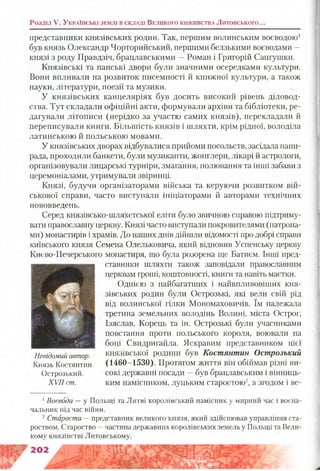 представники князівських родин. Так, першим волинським воєводою1
був князь Олександр Чорторийський, першими белзькими воєводами —
князі з роду Правдзіч, брацлавськими —Роман і Григорій Сангушки.
Князівські та панські двори були значними осередками культури.
Вони впливали на розвиток писемності й книжної культури, а також
науки, літератури, поезії та музики.
У князівських канцеляріях був досить високий рівень діловод­
ства. Тут складали офіційні акти, формували архіви та бібліотеки, ре­
дагували літописи (нерідко за участю самих князів), перекладали й
переписували книги. Більшість князів і шляхти, крім рідної, володіла
латинською й польською мовами.
У князівських дворах відбувалися прийоми посольств, засідала пани-
рада, проходили банкети, були музиканти, жонглери, лікарі й астрологи,
організовували лицарські турніри, змагання, полювання та інші забави з
церемоніалами, утримували звіринці.
Князі, будучи організаторами війська та керуючи розвитком вій­
ськової справи, часто виступали ініціаторами й авторами технічних
нововведень.
Серед князівсько-шляхетської еліти було звичною справою підтриму­
вати православну церкву. Князі часто виступали покровителями (патрона­
ми) монастирів і храмів. До наших днів дійшли відомості про добрі справи
київського князя Семена Олельковича, який відновив Успенську церкву
Києво-Печерського монастиря, що була розорена ще Батиєм. Інші пред­
ставники шляхти також заповідали православним
церквам гроші, коштовності, книш та навіть маєтки.
Однією з найбагатших і найвпливовіших кня­
зівських родин були Острозькі, які вели свій рід
від волинської гілки Мономаховичів. їм належала
третина земельних володінь Волині, міста Острог,
Ізяслав, Корець та ін. Острозькі були учасниками
повстання проти польського короля, воювали на
боці Свидригайла. Яскравим представником цієї
князівської родини був Костянтин Острозький
(1460-1530). Протягом життя він обіймав різні ви­
сокі державні посади —був брацлавським і вінниць­
ким намісником, луцьким старостою2, а згодом і ве­
1Воєвода —у Польщі та Литві королівський намісник у мирний час і воєна­
чальник під час війни.
2 Староста —представник великого князя, який здійснював управління ста­
роством. Староство —частина державних королівських земель у Польщі та Вели­
кому князівстві Литовському.
Розділ V. У к р а їн с ь к і зе м л і в с к л а д і В е л и к о г о к н я зів с т в а Литовського...
Невідомий автор.
Князь Костянтин
Острозький.
XVII ст.
 