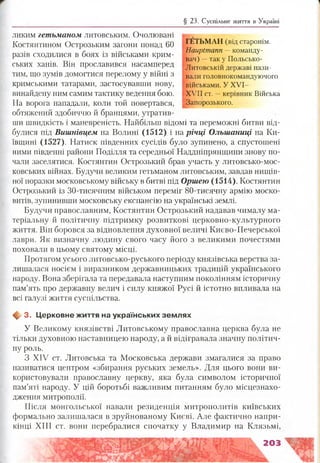 § 23. Суспільне життя в Україні
ГЕТЬМАН (від старонім.
Hauptmann —команду­
вач) -- так у Польсько-
Литовській державі нази­
вали головнокомандуючого
військами. У XVI-
XVII ст. -- керівник Війська
Запорозького.
ликим гетьманом литовським. Очолювані
Костянтином Острозьким загони понад 60
разів сходилися в боях із військами крим­
ських ханів. Він прославився насамперед
тим, що зумів домогтися перелому у війні з
кримськими татарами, застосувавши нову,
винайдену ним самим тактику ведення бою.
На ворога нападали, коли той повертався,
обтяжений здобиччю й бранцями, утратив­
ши швидкість і маневреність. Найбільш відомі та переможні битви від­
булися під Вишнівцем на Волині (1512) і на річці Ольшаниці на Ки­
ївщині (1527). Натиск південних сусідів було зупинено, а спустошені
ними південні райони Поділля та середньої Наддніпрянщини знову по­
чали заселятися. Костянтин Острозький брав участь у литовсько-мос­
ковських війнах. Будучи великим гетьманом литовським, завдав нищів­
ної поразки московському війську в битві під Оршею (1514). Костянтин
Острозький із 30-тисячним військом переміг 80-тисячну армію моско-
витів, зупинивши московську експансію на українські землі.
Будучи православним, Костянтин Острозький надавав чималу ма­
теріальну й політичну підтримку розвиткові церковно-культурного
життя. Він боровся за відновлення духовної величі Києво-Печерської
лаври. Як визначну людину свого часу його з великими почестями
поховали в цьому святому місці.
Протягом усього литовсько-руського періоду князівська верства за­
лишалася носієм і виразником державницьких традицій українського
народу. Вона зберігала та передавала наступним поколінням історичну
пам’ять про державну велич і силу княжої Русі й істотно впливала на
всі галузі життя суспільства.
ф 3. Церковне ж иття на українських зем лях
У Великому князівстві Литовському православна церква була не
тільки духовною наставницею народу, а й відігравала значну політич­
ну роль.
З XIV ст. Литовська та Московська держави змагалися за право
називатися центром «збирання руських земель». Для цього вони ви­
користовували православну церкву, яка була символом історичної
пам’яті народу. У цій боротьбі важливим питанням було місцезнахо­
дження митрополії.
Після монгольської навали резиденція митрополитів київських
формально залишалася в зруйнованому Києві. Але фактично напри­
кінці XIII ст. вони перебралися спочатку у Владимир на Клязьмі,
203
 