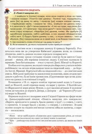 ДОКУМЕНТИ СВІДЧАТЬ
З «Повісті минулих літ»
...І знайшли їх [полян] хозари, коли вони сиділи в лісах на горах,
і сказали хозари: «Платіте нам данину». Поляни тоді, порадившись,
дали [їм] од диму по мечу. І понесли [це] хозари князеві своєму...
і старійшинам своїм, і сказали їм: «Ось, знайшли ми данину нову».
А ті запитали їх: «Де?» І вони сказали їм: «У лісі на горах, над рікою Дні­
провською». А ті запитали: «Що вони дали?» І вони показали меч, і мо­
вили старці хозарські: «Недобра [се] данина, княже. Ми здобули [її]
однобічним оружжям, себто шаблями, а сих оружжя обоюдогостре,
себто мечі. Сі будуть брати данину і з нас, і з інших земель». І все це
збулося, [бо] говорили вони не зі своєї волі, а за божим повелінням.
1. Що означають слова літописця «од диму по мечу»?
2. Як ви вважаєте, до якого поселення полян прийшли хозари?
Східні слов’яни вели з хозарами запеклу й тривалу боротьбу. Роз­
почалася вона ще до утворення Київської держави, коли, за словами
літописця, замість данини поляни передали хозарам мечі.
На північному заході сусідами східних слов’ян були жителі Скан­
динавії —вікінги, або нормани (північні люди). Слов’яни називали їх
варягами. їхня батьківщина —землі сучасної Данії, Швеції та Норвегії.
Позбавлені спадщини, молодші сини родів збирались у ватаги воїнів-
розбійників і на легких вітрильниках ішли на південний захід —до бере­
гів Англії, Франції, Португалії або на південний схід —до слов’янських
земель. Військові грабунки та захоплення полонених, яких згодом про­
давали в рабство, були їхнім промислом. (Ґрунтовніше про це ви дізна­
єтеся на уроках із всесвітньої історії).
Починаючи з IX ст. варяги освоїли торговельний шлях із Сканди­
навії до Візантії, який отримав назву «із варяг у греки». З Балтійсько­
го (Варязького) моря рікою Невою, а далі малими річками й волоком1
човни діставалися до верхів’я Дніпра, а Дніпром —до Чорного (Русько­
го) моря та Візантії.
Нормани поділили з хозарами землі Східної Європи на сфери впли­
ву. Давньоукраїнський літопис «Повість минулих літ» повідомляє:
«Варяги, приходячи із замор’я, брали данину з чуді2, і з словен, і з весі,
і з кривичів. А хозари брали з полян, і з сіверян, і з в’ятичів». Згодом
впливи хозарів на східнослов’янські племена зійшли нанівець, а варя­
гів —посилилися.
§ 3. Східні слов’яни та їхні сусіди
1Волок —місце найбільшого зближення двох судноплавних річок, де суходо­
лом перетягали (волочили) від однієї до іншої човни та вантажі.
2Чудь —давньоруська назва естів і неслов’янських племен, що жили на північ
від Русі.
 