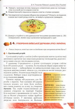§ 4. Утворення Київської держави (Русі-України)
8. Наведіть приклади впливу природно-кліматичних умов на господар­
ство та спосіб життя східних слов’ян.
9. Охарактеризуйте відносини східних слов’ян з їхніми сусідами.
і 0. Чим відрізняється родова община від сусідської? Опишіть за поданою
схемою життєвий уклад слов’ян, які живуть сусідською громадою.
ЛІС
п а с о в и щ а
м " У і
рілля
11 .Доведіть подібність міждавньослов’янськими орнаментами (с. 20)
і візерунками, якими наші сучасники прикрашають одяг.
4 - УТВОРЕННЯ КИЇВСЬКОЇДЕРЖАВИ (РУСІ-УКРАЇНИ)
• 3 якого джерела, коли й що саме ви довідалися про заснування міста Києва?
ф 1. Суспільний устрій
Суспільний устрій у слов’ян (тобто організація життя суспільства)
змінювався протягом часу внаслідок розвитку господарства, розселен­
ня на нових землях і під впливом сусідів.
У ранньому Середньовіччі в основі суспільного устрою слов’ян
були об’єднання родів —племена. їх очолювали обрані дорослими чо­
ловіками вожді —найхоробріші чи найдосвідченіші серед них. Вожді
керували життям племен: чинили суд, очолювали воєнні походи, роз­
поділяли здобич. Згодом влада вождів стала
спадковою. Виборні вожді перетворювали- КНЯЗЬ —керівник племе-
ся на спадкових князів. ні або союзу племен;
Племена нерідко об’єднувалися для бо- ^ появою держави -
ротьби з ворогом. Такі племінні об’єднання щспадковий правитель.
існували недовго, але вони були необхід- даржАвА-Іш ца форма
ним етапом розвитку на шляху до утворення ! органІзащКсусп1льств:, щ0
приходить назмінуродопле­
мінномуладу. Характеризу­
ється певноютериторією, де
держави. Так, перші східнослов’янські до-
державні утворення на території України «
були пов’язані з проживанням тут антів. Зго- і
дом на Волині утворилося сильне дулібське проживає постійне населен-
об’єднання племен. У писемних арабських ня, іцопідпорядковується
джерелах воно йменувалося як Волінана. І чинним законам івладі.
 
