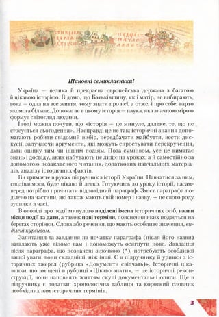 Шановні семикласники!
Україна — велика й прекрасна європейська держава з багатою
й цікавою історією. Відомо, що Батьківщину, як і матір, не вибирають,
вона —одна на все життя, тому знати про неї, а отже, і про себе, варто
якомога більше. Допомагає в цьому історія —наука, яка значною мірою
формує світогляд людини.
Іноді можна почути, що «історія — це минуле, далеке, те, що не
стосується сьогодення». Насправді це не так: історичні знання допо­
магають робити свідомий вибір, передбачати майбуття, вести дис­
кусії, залучаючи аргументи, які можуть спростувати перекручення,
дати оцінку тим чи іншим подіям. Поза сумнівом, усе це вимагає
знань і досвіду, яких набувають не лише на уроках, а й самостійно за
допомогою позакласного читання, додаткових навчальних матеріа­
лів, аналізу історичних фактів.
Ви тримаєте в руках підручник з історії України. Навчатися за ним,
сподіваємося, буде цікаво й легко. Готуючись до уроку історії, насам­
перед потрібно прочитати відповідний параграф. Зміст параграфа по­
ділено на частини, які також мають свій номер і назву, —це свого роду
зупинки в часі.
В оповіді про події минулого виділені імена історичних осіб, назви
місця події та дати, а також нові терміни, пояснення яких подається на
берегах сторінки. Слова або речення, що мають особливе значення, ви­
ділені курсивом.
Запитання та завдання на початку параграфа (після його назви)
нагадають уже відоме вам і допоможуть осягнути нове. Завдання
після параграфа, що позначені зірочкою (*), потребують особливої
вашої уваги, вони складніші, ніж інші. Є в підручнику й уривки з іс­
торичних джерел (рубрика «Документи свідчать)». Історичні ціка-
винки, що вміщені в рубриці «Цікаво знати», —це історичні рекон­
струкції, вони наповнять життям скупі документальні описи. Ще в
підручнику є додатки: хронологічна таблиця та короткий словник
необхідних вам історичних термінів.
 