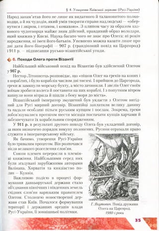 § 4. Утворення Київської держави (Русі-України)
Народ запам’ятав його не лише як видатного й талановитого полко­
водця, а й як чудодія, який умів творити справи надлюдські —«обер­
нутися і звіром, і птахом, і комахою». З плином часу за образом каз­
кового чудотворця майже зник дійсний, правдивий образ володаря,
який княжив у Києві. Наука багато чого не знає про Олега: ні років
народження, ні імен його батьків. Упевнено можна казати лише про
дві дати його біографії — 907 р. (грандіозний похід на Царгород)
і 911 р. —підписання русько-візантійської угоди.
ф 6. Походи Олега проти В ізантії
Найбільший військовий похід на Візантію був здійснений Олегом
у 907 р.
Нестор Літописець розповідає, що «пішов Олег на греків на конях і
в кораблях, і було кораблів числом дві тисячі. І прийшов до Царгорода,
греки ж замкнули морську бухту, а місто зачинили. І звелів Олег своїм
воїнам зробити колеса й поставити на них кораблі. І з попутним вітром
напнули вони вітрила й пішли з боку моря до міста».
. Візантійський імператор змушений був укласти з Олегом вигід­
ний для Русі мирний договір. Візантійці заплатили велику данину
та надали особливі пільги руським купцям і послам. Зокрема, греки
зобов’язувалися протягом шести місяців постачати купців харчами й
забезпечувати їх корабельним спорядженням.
У 911 р. в результаті другого походу Олега був укладений договір,
за яким визначено порядок викупу полонених. Русини отримали право
служити ізімператорському війську.
Як бачимо, утворення Русі-України
було тривалим процесом. Він розпочався
після великого розселення слов’ян.
Союзи племен переросли в племін­
ні княжіння. Найбільшим!! серед них
були згадувані зарубіжними авторами
Валінана, Хорватія та князівство по­
лян —Куявія.
Важливою подією в процесі фор­
мування давньоруської держави стало
об’єднання північних і південних земель
східних слов’ян варязьким правителем
Олегом. Столицею новоствореної дер­
жави став Київ. Почалося формування
території і державних органів влади
Русі-України, її зовнішньої політики.
Г. Якутович. Похід дружини
Олега на Царгород.
1980-іроки
 