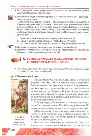 Розділ і . В и н и к н е н н я та с т а н о в л е н н я Русі-Ук р а їн и
11. Проаналізуйте договори русинів із Візантією. Чи були вони вигідними
для Русі? Відповідь обґрунтуйте.
12. Прочитайте поданий нижче уривок із «Повісті минулих літ» і дайте від­
повіді на запитання.
«...По Дніпру, а у верхів’ї Дніпра — волок до ріки Ловоті можна увійти в
Ільмень, озеро велике. Із цього ж озера витікає Волхов і впадає в озе­
ро велике Нево, а устя того озера входить у море Варязьке. І по тому
морю можна дійти до самого Риму, а од Риму прийти по тому морю
до Цесарограда, а від Цесарограда прийти в Понт море, у яке впадає
Дніпро-ріка...»
1. Про який шлях ідеться в наведеному уривку літопису?
2. Якими є сучасні назви згаданих географічних об’єктів?
3. Що таке волоки? Дослідіть за картою (с. 39), де вони пролягали.
13. Висловте власне ставлення до постатей Аскольда й Олега.
14. Розгляньте малюнок Г. Якутовича на с. 35. Чому художник намалював
Олегові кораблі подібними до варязьких?
§ 5 . КИЇВСЬКА ДЕРЖАВА (РУСЬ-УКРАЇНА) ЗА ЧАСІВ
КНЯЗЯ ІГОРЯ ТА КНЯГИНІ ОЛЬГИ
Чиїм сином був князь Ігор?Хто був його опікуном? Уякому році він прибув
до Києва? З ким і за яких обставин?
Щу 1. Князювання Ігоря
Після смерті Олега київським князем став син
Рюрика, Ігор (912- 945). У літописах його називають
Ігорем Старим. Від нього йде династія Рюриковичів,
яка безперервно правила в Києві, а згодом і в інших
князівствах в Русі-Україні. Київський князь тримав
у покорі слов’янські племена й поширив свою вла­
ду на Східний Крим і Таманський півострів, де було
Тмутараканське князівство.
У 943 р. Ігор здійснив похід на Закавказзя й заво­
лодів багатими містами на Каспійському узбережжі. Це
дало можливість київським купцям торгувати на Сході.
Щоб забезпечити вигідну торгівлю з Константи­
нополем, Ігор здійснив два військові походи проти
Візантії. Однак вони не були такими успішними,
як походи Аскольда й Олега.
За словами літописця, візантійський флот, як
Князь Ігор.
Літописна
мініатюра.
Кінець X V ст. б.лискавка, попалив київські кораблі, застосувавши
 