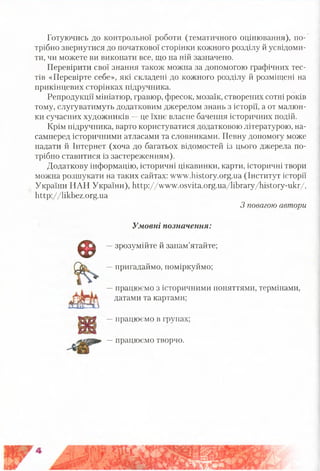 Готуючись до контрольної роботи (тематичного оцінювання), по­
трібно звернутися до початкової сторінки кожного розділу й усвідоми­
ти, чи можете ви виконати все, що на ній зазначено.
Перевірити свої знання також можна за допомогою графічних тес­
тів «Перевірте себе», які складені до кожного розділу й розміщені на
прикінцевих сторінках підручника.
Репродукції мініатюр, гравюр, фресок, мозаїк, створених сотні років
тому, слугуватимуть додатковим джерелом знань з історії, а от малюн­
ки сучасних художників —це їхнє власне бачення історичних подій.
Крім підручника, варто користуватися додатковою літературою, на­
самперед історичними атласами та словниками. Певну допомогу може
надати й Інтернет (хоча до багатьох відомостей із цього джерела по­
трібно ставитися із застереженням).
Додаткову інформацію, історичні цікавинки, карти, історичні твори
можна розшукати на таких сайтах: www.history.org.ua (Інститут історії
України НАН України), http://www.osvita.org.ua/library/history-ukr/,
http://likbez.org.ua
З повагою автори
Умовні позначення:
—зрозумійте й запам’ятайте;
—пригадаймо, поміркуймо;
—працюємо з історичними поняттями, термінами,
датами та картами;
—працюємо в групах;
©
—працюємо творчо.
 