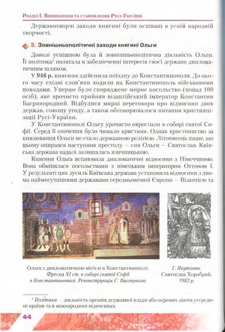 Розділ і . В и н и к н е н н я т а с т а н о в л е н н я Р у с і-У к р а їн и
Державотворчі заходи княгині були оспівані в усній народній
творчості.
ф . 3. З овніш ньополітичні заходи княгині Ольги
Доволі успішною була й зовнішньополітична діяльність Ольги.
Її політика1полягала в забезпеченні інтересів своєї держави диплома­
тичним шляхом.
У 946 р. княгиня здійснила поїздку до Константинополя. До цьо­
го часу східні слов’яни ходили на Константинополь військовими
походами. Уперше було споряджене мирне посольство (понад 100
осіб), яке врочисто прийняв візантійський імператор Константин
Багрянородний. Відбулися мирні переговори про відносини двох
держав, союзну угоду, а також обговорювалося питання християні-
зації Русі-України.
У Константинополі Ольгу урочисто охрестили в соборі святої Со­
фії. Серед її оточення було чимало християн. Однак християнство за
князювання Ольги не стало державною релігією. Літописець пише, що
цьому опирався наступник престолу —син Ольги —Святослав. Київ­
ська держава надалі залишалась язичницькою.
Княгиня Ольга встановила дипломатичні відносини з Німеччиною.
Вона обмінялася посольствами з німецьким імператором Оттоном І.
У результаті цих зусиль Київська держава установила відносини з дво­
ма наймогутнішими державами середньовічної Європи —Візантією та
Ольга з дипломатичною місією в Константинополі. Г. Якутович.
Фреска X I ст. в соборі святої Софії Святослав Хоробрий.
в Константинополі. Реконструкція С. Висоцького 1982 р.
1Політика —діяльність органів державної влади або окремих діячів усереди­
ні країни та в міжнародних відносинах.
 