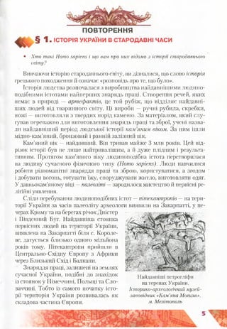 ПОВТОРЕННЯ
§ 1 . ІСТОРІЯ УКРАЇНИ В СТАРОДАВНІ ЧАСИ
• Хто такі Homo sapiens і що вам про них відомо з історії стародавнього
світу?
Вивчаючи історію стародавнього світу, ви дізналися, що слово історія
грецького походження й означає «розповідь про те, що було».
Історія людства розпочалася з виробництва найдавнішими людино­
подібними істотами найперших знарядь праці. Створення речей, яких
немає в природі — артефактів, це той рубіж, що відділяє найдавні­
ших людей від тваринного світу. Ці вироби —ручні рубила, скребки,
ножі —виготовляли з твердих порід каменю. За матеріалом, який слу­
гував переважно для виготовлення знарядь праці та зброї, учені назва­
ли найдавніший період людської історії кам’яним віком. За ним ішли
мідно-кам’яний, бронзовий і ранній залізний вік.
Кам’яний вік —найдовший. Він тривав майже 3 млн років. Цей від­
різок історії був не лише найтривалішим, а й дуже плідним і результа­
тивним. Протягом кам’яного віку людиноподібна істота перетворилася
на людину сучасного фізичного типу (Homo sapiens). Люди навчилися
робити різноманітні знаряддя праці та зброю, користуватися, а згодом
і добувати вогонь, готувати їжу, споруджувати житло, виготовляти одяг.
У давньокам’яному віці —палеоліті —зародилося мистецтво й первісні ре­
лігійні уявлення.
Сліди перебування людиноподібних істот —пітекантропів —на тери­
торії України за часів палеоліту археологи виявили на Закарпатті, у пе­
черах Криму та на берегах річок Дністер
і Південний Буг. Найдавніша стоянка
первісних людей на території України,
виявлена на Закарпатті біля с. Короле­
ве, датується близько одного мільйона
років тому. Пітекантропи прийшли в
Центрально-Східну Європу з Африки
через Близький Схід і Балкани.
Знаряддя праці, залишені на землях
сучасної України, подібні до знахідок
із стоянок у Німеччині, Польщі та Сло­
ваччині. Тобто із самого початку істо­
рії територія України розвивалась як
складова частина Європи.
чХ.й '_ .' > ‘ж-'І «•
Найдавніші петрогліфи
на теренах України.
Історико-археологічний музей-
заповідник «Кам’яна Могила»,
м. Мелітополь
 