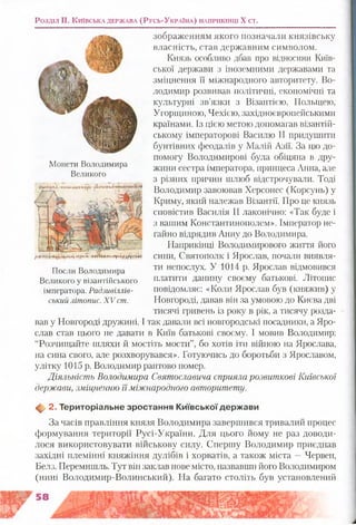 Розділ II. К и їв с ь к а д е р ж а в а (Р у с ь -У к р а їн а ) н а п р и к ін ц і X єт.
зображенням якого позначали князівську
власність, став державним символом.
Князь особливо дбав про відносини Київ­
ської держави з іноземними державами та
зміцнення її міжнародного авторитету. Во­
лодимир розвивав політичні, економічні та
культурні зв’язки з Візантією, Польщею,
Угорщиною, Чехією, західноєвропейськими
країнами. Із цією метою допомагав візантій­
ському імператорові Василю II придушити
бунтівних феодалів у Малій Азії. За цю до­
помогу Володимирові була обіцяна в дру­
жини сестра імператора, принцеса Анна, але
з різних причин шлюб відстрочували. Тоді
Володимир завоював Херсонес (Корсунь) у
Криму, який належав Візантії. Про це князь
сповістив Василія II лаконічно: «Так буде і
з вашим Константинополем». Імператор не­
гайно відрядив Анну до Володимира.
Наприкінці Володимирового життя його
сини, Святополк і Ярослав, почали виявля­
ти непослух. У 1014 р. Ярослав відмовився
платити данину своєму батькові. Літопис
повідомляє: «Коли Ярослав був (княжив) у
Новгороді, давав він за умовою до Києва дві
тисячі гривень із року в рік, а тисячу розда­
вав у Новгороді дружині. І так давали всі новгородські посадники, а Яро­
слав став цього не давати в Київ батькові своєму. І мовив Володимир:
“Розчищайте шляхи й мостіть мости”, бо хотів іти війною на Ярослава,
на сина свого, але розхворувався». Готуючись до боротьби з Ярославом,
улітку 1015 р. Володимир раптово помер.
Діяльність Володимира Святославича сприяла розвиткові Київської
держави, зміщенню їїміжнародного авторитету.
<1^ 2. Територіальне зростання К иївської держ ави
За часів правління князя Володимира завершився тривалий процес
формування території Русі-України. Для цього йому не раз доводи­
лося використовувати військову силу. Спершу Володимир приєднав
західні племінні княжіння дулібів і хорватів, а також міста —Червен,
Белз, Перемишль. Тут він заклав нове місто, назвавши його Володимиром
(нині Володимир-Волинський). На багато століть був установлений
Монети Володимира
Великого
р е ГПй (І |4Щ *ІГ(Ія м ■П&<%АК П Л іТ Т рА рД вуТ Л А Г
Посли Володимира
Великого у візантійського
імператора. Радзивіллів-
ський літопис. X V ст.
 