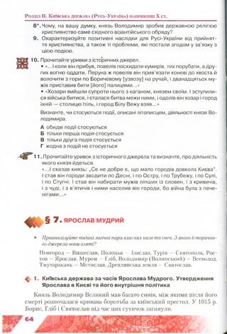 Р о з д іл II. К и їв с ь к а д е р ж а в а (Р у с ь -У к р а їн а ) н а п р и к ін ц і X с т .
8*. Чому, на вашу думку, князь Володимир зробив державною релігією
християнство саме східного візантійського обряду?
9. Охарактеризуйте позитивні наслідки для Русі-України від прийнят­
тя християнства, а також ті проблеми, які постали згодом у зв’язку з
цією подією.
10. Прочитайте уривки з історичних джерел.
• «...І коли він прибув, повелів поскидати кумирів, тих порубати, а дру­
гих вогню оддати. Перуна ж повелів він прив’язати коневі до хвоста й
волочити з гори по Боричевому [узвозу] на ручай, і дванадцятьох му­
жів приставив бити [його] палицями...»
• «Хозари вийшли супроти нього з каганом, князем своїм. І зступили­
ся війська битися, і сталася битва межи ними, і одолів він хозар і город
їхній — столицю Ітіль, і город Білу Вежу взяв...»
Визначте, чи стосуються події, описані літописцем, діяльності князя Во­
лодимира.
А обидві події стосуються
Б тільки перша подія стосується
В тільки друга подія стосується
Г жодна з подій не стосується
11. Прочитайте уривок з історичного джерела та визначте, про діяльність
якого князя йдеться.
«...І сказав князь: „Се не добре є, що мало городів довкола Києва”.
І став він городи зводити по Десні, і по Остру, і по Трубежу, і по Сулі,
і по Стугні. ! став він набирати мужів ліпших із словен, і з кривичів,
і з чуді, і з в’ятичів і ними населив він городи, бо війна була з пече­
нігами...»
7. ЯРОСЛАВ МУДРИЙ
• Проаналізуйте подані логічні пари власних назв та імен. З якого історично-
го джерела вони взяті?
Новгород —Вишеслав, Полоцьк —Ізяслав, Турів —Святогюлк, Рос­
тов —Ярослав, Муром —Гліб, Володимир (Волинський) —Всеволод,
Тмутаракаиь —Мстислав, Древлянська земля —Святослав.
ф . 1. Київська держ ава за часів Ярослава М удрого. Утвердження
Я рослава в Києві та його внутріш ня політика
Князь Володимир Великий мав багато синів, між якими після його
смерті розпочалася кривава боротьба за київський престол. У 1015 р.
Борис, Гліб і Святослав під час цих сутичок загинули.
 