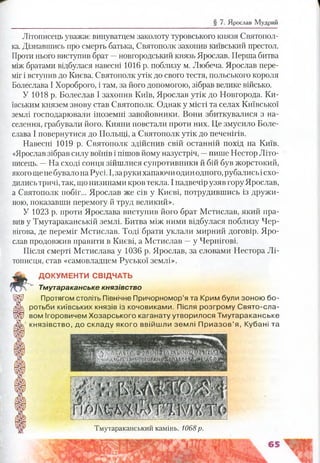Літописець уважає винуватцем заколоту туровського князя Святопол-
ка. Дізнавшись про смерть батька, Святополк захопив київський престол.
Проти нього виступив брат —новгородський князь Ярослав. Перша битва
між братами відбулася навесні 1016 р. поблизу м. Любеча. Ярослав пере­
міг і вступив до Києва. Святополк утік до свого тестя, польського короля
Болеслава І Хороброго, і там, за його допомогою, зібрав велике військо.
У 1018 р. Болеслав І захопив Київ, Ярослав утік до Новгорода. Ки­
ївським князем знову став Святополк. Однак у місті та селах Київської
землі господарювали іноземні завойовники. Вони збиткувалися з на­
селення, грабували його. Кияни повстали проти них. Це змусило Боле­
слава І повернутися до Польщі, а Святополк утік до печенігів.
Навесні 1019 р. Святополк здійснив свій останній похід на Київ.
«Ярослав зібрав силу воїнів і пішов йому назустріч, —пише Нестор Літо­
писець. —На сході сонця зійшлися супротивники й бій був жорстокий,
якогощенебувало на Русі. І,заруки хапаючи один одного, рубались ісхо­
дились тричі, так, що низинами кров текла. І надвечір узяв гору Ярослав,
а Святополк побіг... Ярослав же сів у Києві, потрудившись із дружи­
ною, показавши перемогу й труд великий».
У 1023 р. проти Ярослава виступив його брат Мстислав, який пра­
вив у Тмутараканській землі. Битва між ними відбулася поблизу Чер­
нігова, де переміг Мстислав. Тоді брати уклали мирний договір. Яро­
слав продовжив правити в Києві, а Мстислав —у Чернігові.
Після смерті Мстислава у 1036 р. Ярослав, за словами Нестора Лі­
тописця, став «самовладцем Руської землі».
Ш . ДОКУМЕНТИ СВІДЧАТЬ
Тмутараканське князівство
Щ ) Протягом століть Північне Причорномор’я та Крим були зоною бо-
А ротьби київських князів із кочовиками. Після розгрому Свято-сла-
Ш вом Ігоровичем Хозарського каганату утворилося Тмутараканське
/Ж князівство, до складу якого ввійшли землі П риазов’я, Кубані та
Тмутараканський камінь. 1068р.
 