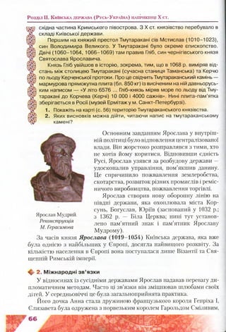 Р о з д іл II. К и їв с ь к а д е р ж а в а ( Р у с ь -У к р а їн а ) н а п р и к ін ц і X с т .
східна частина Кримського півострова. З X ст. князівство перебувало в
складі Київської держави.
Першим на княжий престол Тмутаракані сів Мстислав (1010-1023),
син Володимира Великого. У Тмутаракані було окреме єпископство.
Двічі (1060-1064, 1066-1069) там правив Гліб, син чернігівського князя
Святослава Ярославича.
Князь Гліб увійшов в історію, зокрема, тим, що в 1068 р. виміряв від­
стань між столицею Тмутаракані (сучасна станиця Таманська) та Керчю
по льоду Керченської протоки. Про це свідчить Тмутараканський камінь —
мармурова прямокутна плита (бл. 850 кг) із висіченим на ній давньорусь­
ким написом — «У літо 6576 ... Гліб-князь міряв море по льоду від Тму­
таракані до Корчева (Керчі) 10 000 і 4000 сажнів». Нині плита-пам’ятка
зберігається в Росії (музей Ермітаж у м. Санкт-Петербурзі).
1. Покажіть на карті (с. 56) територію Тмутараканського князівства.
2. Яких висновків можна дійти, читаючи напис на тмутараканському
камені?
Основним завданням Ярослава у внутріш­
ній політиці було відновлення централізованої
влади. Він жорстоко розправлявся з тими, хто
не хотів йому коритися. Відновивши єдність
Русі, Ярослав узявся за розбудову держави —
удосконалив управління, пом’якшив данину.
Це спричинило пожвавлення землеробства,
скотарства, розвиток різних промислів і реміс­
ничого виробництва, пожвавлення торгівлі.
Ярослав створив нову оборонну лінію на
півдні держави, яка охоплювала міста Кор­
сунь, Богуслав, Юріїв (заснований у 1032 р.;
з 1362 р. — Біла Церква; нині тут установ­
лено пам’ятний знак і пам’ятник Ярославу
Мудрому).
За часів князя Ярослава (1019-1054) Київська держава, яка вже
була однією з найбільших у Європі, досягла найвищого розквіту. За
кількістю населення в Європі вона поступалася лише Візантії та Свя­
щенній Римській імперії.
♦ 2. М іж народні з в ’язки
У відносинах із сусідніми державами Ярослав надавав перевагу ди­
пломатичним методам. Часто ці зв’язки він зміцнював шлюбами своїх
дітей. У середньовіччі це була загальноприйнята практика.
Його дочка Анна стала дружиною французького короля Генріха І,
Єлизавета була одружена з норвезьким королем Гарольдом Сміливим,
Ярослав Мудрий.
Реконструкція
М. Герасимова
 