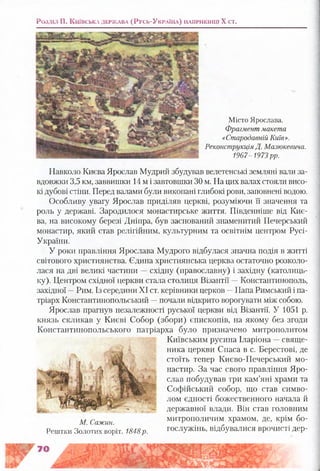 Розділ II . К и їв с ь к а д е р ж а в а (Р у с ь -У к р а їн а ) н а п р и к ін ц і X ст.
Місто Ярослава.
Фрагмент макета
«Стародавній Київ».
Реконструкція Д. Мазюкевича.
1967-1973 рр.
Навколо Києва Ярослав Мудрий збудував велетенські земляні вали за­
вдовжки 3,5 км, заввишки 14 м і завтовшки ЗОм. На цих валах стояли висо­
кі дубові стіни. Перед валами були викопані глибокі рови, заповнені водою.
Особливу увагу Ярослав приділяв церкві, розуміючи її значення та
роль у державі. Зародилося монастирське життя. Південніше від Киє­
ва, на високому березі Дніпра, був заснований знаменитий Печерський
монастир, який став релігійним, культурним та освітнім центром Русі-
України.
У роки правління Ярослава Мудрого відбулася значна подія в житті
світового християнства. Єдина християнська церква остаточно розколо­
лася на дві великі частини —східну (православну) і західну (католиць­
ку). Центром східної церкви стала столиця Візантії —Константинополь,
західної —Рим. Із середини XI ст. керівники церков —Папа Римський і па­
тріарх Константинопольський —почали відкрито ворогувати між собою.
Ярослав прагнув незалежності руської церкви від Візантії. У 1051 р.
князь скликав у Києві Собор (збори) єпископів, на якому без згоди
Константинопольського патріарха було призначено митрополитом
Київським русина Іларіона —свяще­
ника церкви Спаса в с. Берестові, де
стоїть тепер Києво-Печерський мо­
настир. За час свого правління Яро­
слав побудував три кам’яні храми та
Софійський собор, що став симво­
лом єдності божественного начала й
державної влади. Він став головним
митрополичим храмом, де, крім бо­
гослужінь, відбувалися врочисті дер-
М. Сажин.
Рештки Золотих воріт. 1848р.
 