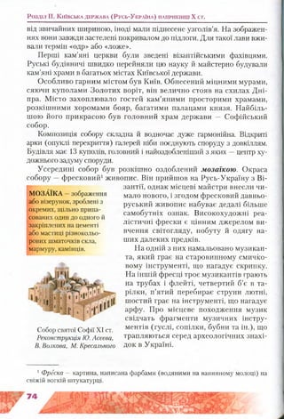 Розділ II, К и їв с ь к а д е р ж а в а ( Р у с ь - У к р а їн а ) н а п р и к ін ц і X ст.
від звичайних шириною, іноді мали піднесене узголів’я. На зображен­
нях вони завжди застелені покривалом до підлоги. Для такої лави вжи­
вали термін «одр» або «ложе».
Перші кам’яні церкви були зведені візантійськими фахівцями.
Руські будівничі швидко перейняли цю науку й майстерно будували
кам’яні храми в багатьох містах Київської держави.
Особливо гарним містом був Київ. Обнесений міцними мурами,
сяючи куполами Золотих воріт, він велично стояв на схилах Дні­
пра. Місто захоплювало гостей кам’яними просторими храмами,
розкішними хоромами бояр, багатими палацами князя. Найбіль­
шою його прикрасою був головний храм держави — Софійський
собор.
Композиція собору складна й водночас луже гармонійна. Відкриті
арки (опуклі перекриття) галерей ніби поєднують споруду з довкіллям.
Будівля має 13 куполів, головний і найоздобленіший з яких —центр ху­
дожнього задуму споруди.
Усередині собор був розкішно оздоблений мозаїкою. Окраса
собору —фресковий1живопис. Він прийшов на Русь-Україну з Ві­
зантії, однак місцеві майстри внесли чи­
мало нового, і згодом фресковий давньо­
руський живопис набуває дедалі більше
самобутніх ознак. Високохудожні реа­
лістичні фрески є цінним джерелом ви­
вчення світогляду, побуту й одягу на­
ших далеких предків.
На одній з них намальовано музикан­
та, який грає на старовинному смичко­
вому інструменті, що нагадує скрипку.
На іншій фресці троє музикантів грають
на трубах і флейті, четвертий б’є в та­
рілки, п’ятий перебирає струни лютні,
шостий грає на інструменті, що нагадує
арфу. Про місцеве походження музик
свідчать фрагменти музичних інстру­
ментів (гуслі, сопілки, бубни та ін.), що
трапляються серед археологічних знахі­
док в Україні.
1Фреска — картина, написана фарбами (водяними на вапняному молоці) на
свіжій вогкій штукатурці.
МОЗАЇКА —зображення
або візерунок, зроблені з
окремих, щільно припа­
сованих один до одного й
закріплених на цементі
або мастиці різнокольо­
рових шматочків скла,
мармуру, камінців.
Собор святої Софії XI ст.
Реконструкція Ю. Асеева,
В. Волкова, М. Кресального
 