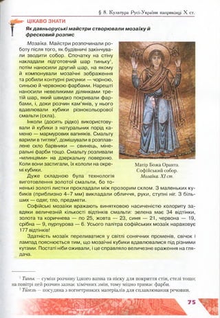 § 8. Культура Русі-України наприкінці X ст.
й*- ЦІКАВО ЗНАТИ
Як давньоруські майстри створювали мозаїку й
фресковий розпис
Мозаїка. Майстри розпочинали ро­
боту після того, як будівничі закінчува­
ли зводити собор. Спочатку на стіну
накладали підготовчий шар тиньку1,
потім наносили другий шар, на якому
й компонували мозаїчні зображення
та робили контурні рисунки — чорною,
синьою й червоною фарбами. Нарешті
наносили невеликими ділянками тре­
тій шар, який швидко покривали фар­
бами, і, доки розчин кам’янів, у нього
вдавлювали кубики різнокольорової
смальти (скла).
Інколи (досить рідко) використову­
вали й кубики з натуральних порід ка­
меню — мармурових вапняків. Смальту
варили в тиглях2, домішували в розплав­
лене скло барвники — свинець, міне­
ральні фарби тощо. Смальту розливали
«млинцями» на дзеркальну поверхню.
Коли вони застигали, їх кололи на окре- Матір Божа Оранта.
мі кубики. Софійський собор.
Дуже складною була технологія Мозаїка. X I ст.
виготовлення золотої смальти, бо то­
ненькі золоті листки прокладали між прозорим склом. З маленьких ку­
биків (приблизно 4 -7 мм) викладали обличчя, руки, ступні ніг. З біль­
ших — одяг, тло, предмети.
Софійські мозаїки вражають винятковою насиченістю колориту за­
вдяки величезній кількості відтінків смальти: зелена має 34 відтінки,
золота та коричнева — по 25, жовта — 23, синя — 21, червона — 19,
срібна — 9, пурпурова — 6. Усього палітра софійських мозаїк нараховує
177 відтінків!
Здатність мозаїк переливатися у світлі сонячних променів, свічок і
лампад пояснюється тим, що мозаїчні кубики вдавлювалися під різними
кутами. Постаті ніби оживали, і це справляло величезне враження на гля­
дача.
1Тиньк — суміш розчину їдкого вапна та піску для покриття стін, стелі тощо;
на повітрі цей розчин зазнає хімічних змін, тому міцно тримає фарби.
2Тигель — посудина з вогнетривких матеріалів для сплавлювання речовин.
 