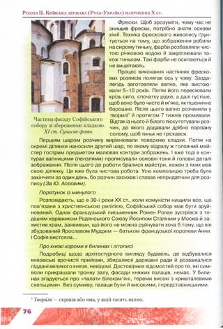 Розділ II. К и їв с ь к а д е р ж а в а (Р у с ь -У к р а їн а ) н а п р и к ін ц і X ст.
Фрески. Щоб зрозуміти, чому час не
знищив фрески, потрібно знати основи
хімії. Техніка фрескового живопису ґрун­
тується на тому, що зображення робили
на сирому тиньку, фарби розбавляли чис­
тою річковою водою й закріплювали та­
кож тиньком. Такі фарби не осипаються й
не вицвітають.
Процес виконання настінних фреско­
вих розписів полягав ось у чому. Зазда­
легідь заготовляли вапно, яке вистою­
вали 5-10 років. Потім його пересіювали
крізь сито, спочатку рідке, а далі густіше,
щоб воно було чисте й м’яке, як пшеничне
борошно. Після цього вапно розчиняли у
творилі1й протягом 7 тижнів промивали.
Відтак із нього й білого піску готували роз­
чин, до якого додавали дрібно порізану
солому, щоб тиньк не тріскався.
Першим шаром розчину вирівнювали поверхню кладки. Потім на
окремі ділянки наносили другий шар, по якому відразу ж головний май­
стер гострим предметом малював контури зображень. І вже тоді в кон­
турах вапницями (пензлями) прописували основні тони й головні деталі
зображення. Після цього до роботи бралися майстри, кожен з яких мав
свою ділянку. Це вже була чистова робота. Усю композицію треба було
закінчити за один день, бо розчин засихав і ставав непридатним для роз­
пису (За Ю. Асєєвим).
Порятунок із минулого
Розповідають, що в 30-і роки XX ст., коли комуністи нищили все, що
пов’язане з християнською релігією, Софійський собор мав бути зруй­
нований. Однак французький письменник Ромен Ролан зустрівся з то­
дішнім керівником Радянського Союзу Йосипом Сталіним у Москві й за­
хистив храм, заявивши, що його не можна руйнувати хоча б тому, що він
збудований Ярославом Мудрим — батьком французької королеви Анни.
І Софія вистояла...
Про княжіхороми в билинах і літописі
Подробиці щодо архітектурного вигляду будівель, де відбувалися
князівські врочисті прийоми, збиралися державні ради й розважалися
піддані великого князя, невідомі. Достовірних відомостей проте, які сим­
воли прикрашали тронну залу, фасади княжих палаців, немає. У били­
нах згадується про «палати білокам’яні, тереми високі з кришталевими
скельцями». Без сумніву, палаци були й високими, і представницькими.
1Творило —скриня або яма, у якій гасять вапно.
 