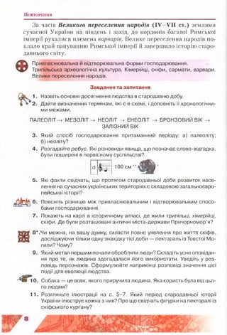 П о в т о ре н н я
За часів Великого переселення народів (IV-VII ст.) землями
сучасної України на південь і захід, до кордонів багатої Римської
імперії рухалися племена варварів. Велике переселення народів по­
клало край пануванню Римської імперії й завершило історію старо­
давнього світу.
Ф Привласнювальна й відтворювальна форми господарювання.
Трипільська археологічна культура. Кімерійці, скіфи, сармати, варвари.
Велике переселення народів.
Завдання та запитання
1. Назвіть основні досягнення людства в стародавню добу.
2. Дайте визначення термінам, які є в схемі, і доповніть її хронологічни­
ми межами.
ПАЛЕОЛІТ -» МЕЗОЛІТ -» НЕОЛІТ -» ЕНЕОЛІТ -> БРОНЗОВИЙ ВІК -»
ЗАЛІЗНИЙ ВІК
3. Який спосіб господарювання притаманний періоду: а) палеоліту;
б) неоліту?
4. Розгадайте ребус. Які різновиди явища, що позначає слово-відгадка,
були поширені в первісному суспільстві?
Ш
100 см ”
5. Які факти свідчать, що протягом стародавньої доби розвиток насе­
лення на сучасних українських територіях є складовою загальноєвро­
пейської історії?
6. Поясніть різницю між привласнювальним і відтворювальним спосо­
бами господарювання.
7. Покажіть на карті в історичному атласі, де жили трипільці, кімерійці,
скіфи. Де були розташовані античні міста-держави Причорномор’я?
8 *.Чи можна, на вашу думку, скласти повне уявлення про життя скіфів,
досліджуючи тільки одну знахідку тієї доби — пектораль із Товстої Мо­
гили? Чому?
9. Який метал першим почали обробляти люди? Складіть усне оповідан­
ня про те, як людина здогадалася його використати. Уведіть у роз­
повідь персонажів. Сформулюйте наприкінці розповіді значення цієї
події для еволюції людства.
10. Собака — це вовк, якого приручила людина. Яка користь була від цьо­
го людям?
11. Розгляньте ілюстрації на с. 5-7. Який період стародавньої історії
України ілюструє кожна з них? Про що свідчать фігурки на пекторалі із
скіфського кургану?
 