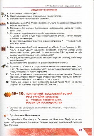 § 9 —10. Політичний і соціальний устрій..
Завдання та запитання
1. Що означає слово азбука?
2. Назвіть імена перших слов’янських просвітителів.
3. Поясніть поняття «берестяні грамоти».
Доведіть, що в Русі-Україні писемність була поширена серед різних
верств населення.
5. Проаналізуйте процес формування найдавнішого варіанта україн­
ської мови.
6. Доповніть подані твердження відповідними словами.
1. Освіта й школа в Русі-Україні перебували в руках ... і були зосере­
джені переважно при ....
2. Центрами духовного життя в Україні наприкінці X — у першій поло­
вині XI ст. були ....
7. Розгляньте мозаїку Софійського собору «Матір Божа Оранта» (с. 75).
Чому, на вашу думку, художники зобразили обличчя Матері Божої
серйозним, навіть суворим? Що це символізує? Які художні засоби
надають постаті урочистості, святковості?
8 . Чому для мозаїки здебільшого використовували смальту, а не нату­
ральні камінці?
9. Що забезпечило збереження фресок протягом століть?
0. Розгляньте таблички зі старослов’янськими системами письма (див.
с. 77). Чи дуже вони відрізняються? Напишіть кирилицею сучасне ім’я
(своє, товариша чи когось із рідних).
11. Пригадайте, які твори про давньоруські часи ви вже вивчали (билини,
перекази, художні твори тощо). Охарактеризуйте героїв, які вам най­
більше сподобалися, розкажіть про їхні подвиги.
12*. Уявіть, що «машина часу» перенесла вас до Києва XI ст. Які кам’яні
споруди ви побачите в центрі міста? Опишіть їх.
>10. ПОЛІТИЧНИЙ І СОЦІАЛЬНИЙ УСТРІЙ
РУСІ-УКРАЇНИ наприкінці
X — у першій половині XI ст.
РОЗВИТОК ГОСПОДАРСТВА
• Від яких слів утворилися прикметники «політичний», «соціальний»?
Що вони означають?
ф 1. С успільство. Влада князя
За правління Володимира Великого та Ярослава Мудрого оста­
точно сформувалася державна (інакше кажучи, політична) система
Русі-України.
 