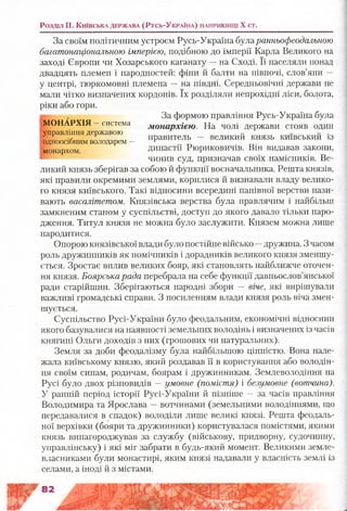 Розділ II. К и їв с ь к а д е р ж а в а ( Р у с ь-У к р а їн а ) н а п р и к ін ц і X ст.
За своїм політичним устроєм Русь-Україна буларанньофеодальною
багатонаціональною імперією, подібною до імперії Карла Великого на
заході Європи чи Хозарського каганату —на Сході. Її населяли понад
двадцять племен і народностей: фіни й балти на півночі, слов’яни —
у центрі, тюркомовні племена —на півдні. Середньовічні держави не
мали чітко визначених кордонів. їх розділяли непрохідні ліси, болота,
ріки або гори.
т , За формою правління Русь-Україна була
МОНАРХІЯ система монархією. На чолі держави стояв один
управління державою „ ... .
3 * р правитель — великии князь КИІВСЬКИИ 13одноосібнимволодарем — г
монархом династії Рюриковичів. Він видавав закони,
чинив суд, призначав своїх намісників. Ве­
ликий князь зберігав за собою й функції воєначальника. Решта князів,
які правили окремими землями, корилися й визнавали владу велико­
го князя київського. Такі відносини всередині панівної верстви нази­
вають васалітетом. Князівська верства була правлячим і найбільш
замкненим станом у суспільстві, доступ до якого давало тільки наро­
дження. Титул князя не можна було заслужити. Князем можна лише
народитися.
Опорою князівської влади було постійне військо —дружина. З часом
роль дружинників як помічників і дорадників великого князя зменшу­
ється. Зростає вплив великих бояр, які становлять найближче оточен­
ня князя. Боярська рада перебрала на себе функції давньослов’янської
ради старійшин. Зберігаються народні збори — віче, які вирішували
важливі громадські справи. З посиленням влади князя роль віча змен­
шується.
Суспільство Русі-України було феодальним, економічні відносини
якого базувалися на наявності земельних володінь і визначених із часів
княгині Ольги доходів з них (грошових чи натуральних).
Земля за доби феодалізму була найбільшою цінністю. Вона нале­
жала київському князю, який роздавав її в користування або володін­
ня своїм синам, родичам, боярам і дружинникам. Землеволодіння на
Русі було двох різновидів —умовне (помістя) і безумовне (вотчина).
У ранній період історії Русі-України й пізніше —за часів правління
Володимира та Ярослава —вотчинами (земельними володіннями, що
передавалися в спадок) володіли лише великі князі. Решта феодаль­
ної верхівки (бояри та дружинники) користувалася помістями, якими
князь винагороджував за службу (військову, придворну, судочинну,
управлінську) і які міг забрати в будь-який момент. Великими земле­
власниками були монастирі, яким князі надавали у власність землі із
селами, а іноді й з містами.
 