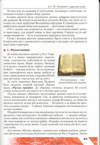 Зв’язок між володарями й підвладним, насамперед неміським, на­
селенням існував у формі збору данини.
Селяни змушені були сплачувати данину натурою (продуктами)
або грошима. Величина податків була значною. Відомо, що лише на де­
сятину від своїх прибутків Володимир побудував й утримував один із
найбільших храмів Київської держави —Десятинну церкву.
З X ст. відома така повинність, як повоз —■постачання коней і різно­
го транспорту для потреб князя та його дружини. Смерди несли вій­
ськову повинність — були учасниками народного ополчення.
Селян і міських жителів примушували брати участь у будівництві
й укріпленні міст, утримуванні в належному стані доріг, які проходили
через їхню територію.
ф 2. «Руська правда»
До появи писемних законів у Русі-Укра­
їні, як і в інших «варварських» королів­
ствах, судочинство здійснювали на основі
звичаєвого права. Якщо людину вбивали,
то її родичі повинні були знайти злочинця
й убити —«кровна помста». За каліцтво ро­
дичі скривдженого мали право зробити те
саме з кривдником (згідно з відомим біблій­
ним висловом, «око за око, зуб за зуб»).
За часів правління Ярослава Мудрого
було складено перший писаний збірник
права «Руська правда». До збірника спочатку входило 18 статей,
у яких зазначалося, як карати за ті чи інші проступки.
«Руська правда» обмежила застосування кровної помсти й поніве-
чення, замінюючи їх штрафами. Так, за вбивство огнищанина (упра­
вителя князівського маєтку) накладався пітраф 80 гривен, за вбивство
міського жителя, купця або ремісника —40 гривен, а за вбивство прос­
того селянина-смерда —5 гривен. Грошові покарання застосовувались і
за інші злочини.
Штрафи й покарання в середньовічному суспільстві залежали від со­
ціального стану потерпілого. За найбільш серйозні —у людини забира­
ли все майно, яке в неї було, виганяли з общини («виставляли на потік»)
або перетворювали на холопа (раба). Штрафи сплачували на користь
скривдженого й у казну князя. Судив зазвичай сам князь або його дові­
рені особи.
Для вчених «Руська правда» залишається найважливішим джере­
лом вивчення суспільних відносин і судочинства Русі-України. Звідти
§ 9 —10. Політичний і соціальний устрій...
«Руська правда» —звід
законів Київської держави
 