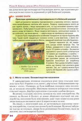 Розділ II. К и їв с ь к а д е р ж а в а (Р у с ь -У к р а їн а ) н а п р и к ін ц і X ст.
ми дізнаємося про господарське й культурне життя, про відносини різ­
них верств населення та державний устрій Київської держави.
Г
ЦІКАВО ЗНАТИ
Приклади кримінальної відповідальності в Київській державі
Щоб установити провину підозрюваного у важкому злочині, призна­
чали випробування залізом або водою. Людину примушували взяти до
рук гаряче залізо, і якщо залишався опік, то суд визнавав провину підо­
зрюваного. Побутував й інший метод установлення істини: злочинця ки­
дали у воду зв’язаного. Якщо людина випливала, залишалася живою, то
це означало, що вона винна, — навіть вода не приймала злочинця.
У законі було передбачено особливе покарання за підпал будинку або
току. Такий палій «видається головою князю з усім маєтком, з якого по­
трібно раніше винагородити збиток,
Суворо каралися дії, які завда­
ють шкоди живій природі. Так, «за
бобра, украденого з нори, визнача­
ється 12 гривен штрафу». За умисно
зарізаного чужого коня сплачується
12 гривен до скарбниці, а хазяїну —
1 гривну. За зрізані дерева з бортя­
ми (дуплами дерев, де оселилися
бджоли) вноситься до скарбниці
З гривни. При цьому потрібно заува­
жити, що гривна тоді цінилася дуже
високо. Так, за 1 гривну можна було
купити 20 баранів або одного робо­
чого вола.
ф- 3. М істо та село. О сновні верстви населення
У давньоруських літописах згадуються різні типи сільських посе­
лень часів Русі-України: село, погост, двір та інші. Найуживанішим тер­
міном є «село». Очевидно, це були найбільш поширені типи поселен­
ня, де мешкали землероби. Погостами називали центральні поселення
сільської округи. Двір був укріпленою сільською садибою феодала.
Величина сільських поселень залежали від зони землеробства. На
півночі, на Волині й Поліссі, де довше зберігався підсічний тип зем­
леробства, поселення були невеликими, адже через кожні кілька років
люди покидали виснажені землі й переселялися на нові.
На півдні, у лісостеповій зоні, де застосовували перелогову систе­
му землеробства, сільські поселення були більшими. Вуличної забудо­
ви тоді ще не існувало. Двори були розташовані безсистемно, мали як
житлові, так і господарські будівлі.
І. Білібін. Суд за часів
«Руської правди».
1910-іроки
 