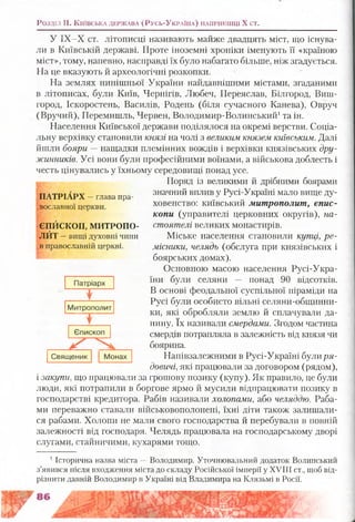 Розділ II. К и їв с ь к а д е р ж а в а (Русь-Ук р а їн а ) н а п р и к ін ц і X ст.
У ІХ-Х ст. літописці називають майже двадцять міст, що існува­
ли в Київській державі. Проте іноземні хроніки іменують її «країною
міст», тому, напевно, насправді їх було набагато більше, ніж згадується.
На це вказують й археологічні розкопки.
На землях нинішньої України найдавнішими містами, згаданими
в літописах, були Київ, Чернігів, Любеч, Переяслав, Білгород, Виш-
город, Іскоростень, Василів, Родень (біля сучасного Канева), Овруч
(Вручий), Перемишль, Червен, Володимир-Волинський1та ін.
Населення Київської держави поділялося на окремі верстви. Соціа­
льну верхівку становили князі на чолі з великим князем київським. Далі
йшли бояри — нащадки племінних вождів і верхівки князівських дру­
жинників. Усі вони були професійними воїнами, а військова доблесть і
честь цінувались у їхньому середовищі понад усе.
і» Поряд із великими й дрібними боярами
значний вплив у Русі-Україні мало вище ду­
ховенство: київський митрополит, єпис­
копи (управителі церковних округів), на­
стоятелі великих монастирів.
Міське населення становили купці, ре­
місники, челядь (обслуга при князівських і
боярських домах).
Основною масою населення Русі-Укра-
їни були селяни — понад 90 відсотків.
В основі феодальної суспільної піраміди на
Русі були особисто вільні селяни-общинни-
ки, які обробляли землю й сплачували да­
нину. їх називали смердами. Згодом частина
смердів потрапляла в залежність від князя чи
боярина.
Напівзалежними в Русі-Україні булиря­
довині, які працювали за договором (рядом),
і закупи, що працювали за грошову позику (купу). Як правило, це були
люди, які потрапили в боргове ярмо й мусили відпрацювати позику в
господарстві кредитора. Рабів називали холопами, або челяддю. Раба­
ми переважно ставали військовополонені, їхні діти також залишали­
ся рабами. Холопи не мали свого господарства й перебували в повній
залежності від господаря. Челядь працювала на господарському дворі
ПАТРІАРХ —глава пра-
івославної церкви.
ЄПЙСКОП, МИТРОПО­
ЛИТ —вищі духовні чини
в православній церкві.
слугами, стаиничими, кухарями тощо.
1Історична назва міста — Володимир. Уточнювальний додаток Волинський
з’явився після входження міста до складу Російської імперії у XVIII ст., щоб від­
різнити давній Володимир в Україні від Владимира на Клязьмі в Росії.
 