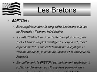 Les Bretons BRETON  :  Être supérieur dont le sang celte bouillonne a la vue du Français : l'ennemi héréditaire. Le BRETON est sans conteste bien plus beau, plus fort et beaucoup plus intelligent. L'esprit vif, il est cependant têtu : son entêtement n'a d'égal que la flemme du Corse, la haine du Basque et la connerie du Français. Sexuellement, le BRETON est nettement supérieur, il suffit de demander aux Françaises pourquoi elles viennent passer leurs vacances en BRETAGNE… 