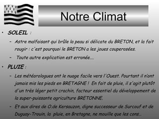 Notre Climat SOLEIL  :  Astre malfaisant qui brûle la peau si délicate du BRETON, et la fait rougir : c'est pourquoi le BRETON a les joues couperosées. Toute autre explication est erronée…. PLUIE  :  Les météorologues ont le nuage facile vers l'Ouest. Pourtant il n‘ont jamais mis les pieds en BRETAGNE !  En fait de pluie, il s'agit plutôt d'un très léger petit crachin, facteur essentiel du développement de la super-puissante agriculture BRETONNE. Et aux dires de O.de Kersauzon, digne successeur de Surcouf et de Duguay-Trouin, la  pluie, en Bretagne, ne mouille que les cons… 