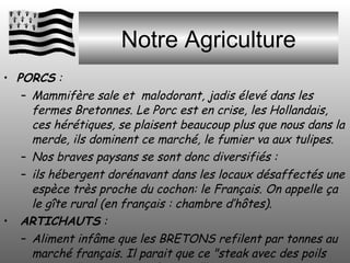 Notre Agriculture PORCS  : Mammifère sale et  malodorant, jadis élevé dans les fermes Bretonnes. Le Porc est en crise, les Hollandais, ces hérétiques, se plaisent beaucoup plus que nous dans la merde, ils dominent ce marché, le fumier va aux tulipes.  Nos braves paysans se sont donc diversifiés :  ils hébergent dorénavant dans les locaux désaffectés une espèce très proche du cochon: le Français. On appelle ça le gîte rural (en français : chambre d’hôtes). ARTICHAUTS  :  Aliment infâme que les BRETONS refilent par tonnes au marché français. Il parait que ce "steak avec des poils autour..." se mange en France…!!! 