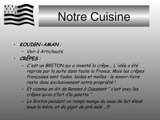 Notre Cuisine KOUIGN-AMAN  :  Voir à Artichauts. CRÊPES  :  C'est un BRETON qui a inventé la crêpe... L'idée a été reprise par la suite dans toute la France. Mais les crêpes françaises sont fades, laides et molles : le savoir-faire reste donc exclusivement notre propriété ! Et comme on dit de Rennes à Ouessant ‘’ c’est avec les crêpes qu’on s’fait d’la galette ‘’. Le Breton pendant ce temps mange du veau de lait élevé sous la mère, et du gigot de pré-salé …!!! 
