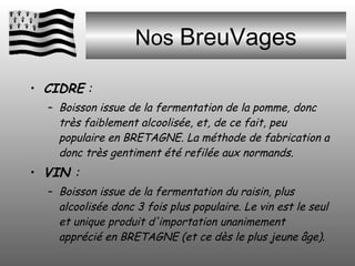 Nos  BreuVages CIDRE  :  Boisson issue de la fermentation de la pomme, donc très faiblement alcoolisée, et, de ce fait, peu populaire en BRETAGNE. La méthode de fabrication a donc très gentiment été refilée aux normands.  VIN  :  Boisson issue de la fermentation du raisin, plus alcoolisée donc 3 fois plus populaire. Le vin est le seul et unique produit d'importation unanimement apprécié en BRETAGNE (et ce dès le plus jeune âge). 