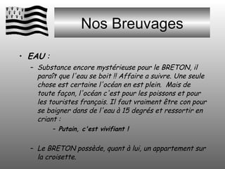 Nos Breuvages EAU  :  Substance encore mystérieuse pour le BRETON, il paraît que l'eau se boit !! Affaire a suivre. Une seule chose est certaine l'océan en est plein.  Mais de toute façon, l'océan c'est pour les poissons et pour les touristes français. Il faut vraiment être con pour se baigner dans de l'eau à 15 degrés et ressortir en criant :  Putain, c'est vivifiant ! Le BRETON possède, quant à lui, un appartement sur la croisette. 