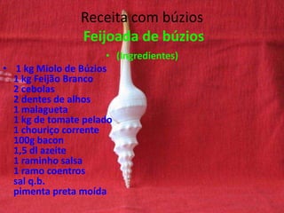 Receita com búzios
Feijoada de búzios
• (Ingredientes)
• 1 kg Miolo de Búzios
1 kg Feijão Branco
2 cebolas
2 dentes de alhos
1 malagueta
1 kg de tomate pelado
1 chouriço corrente
100g bacon
1,5 dl azeite
1 raminho salsa
1 ramo coentros
sal q.b.
pimenta preta moída
 