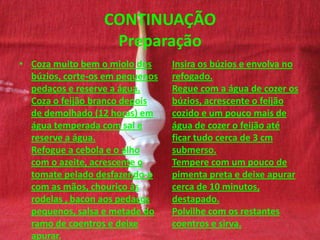 CONTINUAÇÃO
Preparação
• Coza muito bem o miolo dos
búzios, corte-os em pequenos
pedaços e reserve a água.
Coza o feijão branco depois
de demolhado (12 horas) em
água temperada com sal e
reserve a água.
Refogue a cebola e o alho
com o azeite, acrescente o
tomate pelado desfazendo-o
com as mãos, chouriço às
rodelas , bacon aos pedaços
pequenos, salsa e metade do
ramo de coentros e deixe
apurar.
Insira os búzios e envolva no
refogado.
Regue com a água de cozer os
búzios, acrescente o feijão
cozido e um pouco mais de
água de cozer o feijão até
ficar tudo cerca de 3 cm
submerso.
Tempere com um pouco de
pimenta preta e deixe apurar
cerca de 10 minutos,
destapado.
Polvilhe com os restantes
coentros e sirva.
 