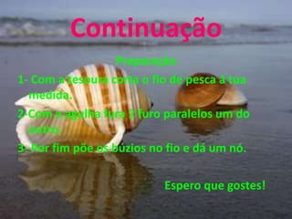 Continuação
Preparação
1- Com a tesoura corta o fio de pesca á tua
medida.
2-Com a agulha fura 2 furo paralelos um do
outro.
3- Por fim põe os búzios no fio e dá um nó.
Espero que gostes!
 