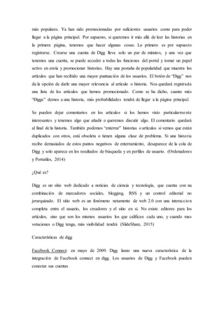 más populares. Ya han sido promocionadas por suficientes usuarios como para poder
llegar a la página principal. Por supuesto, si queremos ir más allá de leer las historias en
la primera página, tenemos que hacer algunas cosas. Lo primero es por supuesto
registrarse. Crearse una cuenta de Digg lleva solo un par de minutos, y una vez que
tenemos una cuenta, se puede acceder a todas las funciones del portal y tomar un papel
activo en envía y promocionar historias. Hay una pestaña de popularidad que muestra los
artículos que han recibido una mayor puntuación de los usuarios. El botón de “Digg” nos
da la opción de darle una mayor relevancia al artículo o historia. Nos quedará registrada
una lista de los artículos que hemos promocionado. Como se ha dicho, cuanto más
“Diggs” demos a una historia, más probabilidades tendrá de llegar a la página principal.
Se pueden dejar comentarios en los artículos si los hemos visto particularmente
interesantes y tenemos algo que añadir o queremos discutir algo. El comentario quedará
al final de la historia. También podemos “enterrar” historias o artículos si vemos que están
duplicados con otros, está obsoleta o tienen alguna clase de problema. Si una historia
recibe demasiados de estos puntos negativos de enterramiento, desaparece de la cola de
Digg y solo aparece en los resultados de búsqueda y en perfiles de usuario. (Ordenadores
y Portatiles, 2014)
¿Qué es?
Digg es un sitio web dedicado a noticias de ciencia y tecnología, que cuenta con na
combinación de marcadores sociales, blogging, RSS y un control editorial no
jerarquizado. El sitio web es un fenómeno netamente de web 2.0 con una interaccion
completa entre el usuario, los creadores y el sitio en sí. No existe editores para los
artículos, sino que son los mismos usuarios los que califican cada uno, y cuando mas
votaciones o Digg tenga, más visibilidad tendrá (SlideShare, 2015)
Características de digg
Facebook Connect: en mayo de 2009. Digg lanzo una nueva característica de la
integración de Facebook connect en digg. Los usuarios de Digg y Facebook pueden
conectar sus cuentas
 