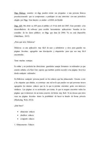 Digg Dialogg: usuarios en digg pueden enviar sus preguntas o una persona famosa
preseleccionando que se compromete a participar en una entrevista con una periodista
elegida por Digg. Esta función es similar a IAMA de Reddit
Digg API: Me abrió su API para el público el 19 de abril del 2007. Esto permitió a los
desarrolladores de software para escribir herramientas aplicaciones basadas en las
consultas de los datos públicos en Digg que data de 2004. Ya no está disponible
(SlideShare, 2015)
¿Para qué sirve Delicious?
Delicious es una aplicación muy fácil de usar y administrar y sirve para guardar tus
páginas favoritas, agregarles una descripción y etiquetarlas para que sea muy fácil
encontrarlas.
Tiene muchas ventajas:
Es online y no perderás las direcciones guardadas aunque formatees tu ordenador ya que
estarán subidas a la Red. Esto supone que también podrás acceder a tus páginas favoritas
desde cualquier ordenador.
En Delicious cualquier persona puede ver los enlaces que has almacenado. Gracias a esto
y las etiquetas que añadas, se construye una red en la que puedes ver qué personas tienen
agregados los mismos enlaces que tú, lo que te permite encontrar gente con intereses
similares. Las páginas se va archivando por temas, lo que te asegura encontrar todas las
páginas que te interesen de un tema concreto de forma muy fácil. Si no deseas que otros
vean tus páginas favoritas tienes la posibilidad de hacer tu listado de forma privada
(Marketing Web, 2014)
¿Qué hace?
 almacenar enlaces
 clasificar enlaces
 compartir enlaces
1. Almacenamos Enlaces
 
