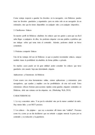 Como ventaja respecto a guardar los favoritos en tu navegador, con Delicious puedes
tener tus favoritos guardados y organizados pero no están solo en un navegador de un
ordenador, sino que los tienes disponibles en cualquier sitio y en cualquier dispositivo.
2. Clasificamos Enlaces
En nuestro perfil de Delicious añadimos los enlaces que nos gusten y para que sea fácil
saber llegar a cualquiera de ellos, los podemos etiquetar con una palabra o palabras que
nos indique sobre qué tema trata el contenido. Además, podemos añadir un breve
comentario.
3. Podemos compartir Enlaces
Una de las ventajas del uso de Delicious es que se pueden recomendar enlaces, aunque
también tienes la posibilidad de añadirlos de forma pública o privada.
En muchos casos puede ser de gran utilidad poder consultar los enlaces que tiene
guardados otro usuario bajo una determinada etiqueta.
Aplicaciones y Extensiones de Delicious
Como ocurre con otras herramientas online, existen aplicaciones y extensiones para
navegadores, que ayudan y amplían con las posibilidades de esta red social. Estas
extensiones ofrecen botones para acciones rápidas como guardar, etiquetar contenidos en
Delicious, abrir una ventana con las etiquetas, etc. (Marketing Web, 2014)
CARACTERISTICAS
1. Lo voy a encontrar antes. Y no por la velocidad sino por la menor cantidad de ruido.
Hay menos links y son MUY precisos.
2. Los enlaces —las páginas— que voy a encontrar allí tienen más “calidad”. Personas
como tú y como yo un día decidieron que ese artículo o página merecía la pena por su
contenido y su redacción y la guardaron.
 