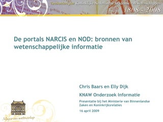 De portals NARCIS en NOD: bronnen van wetenschappelijke informatie  Chris Baars en Elly Dijk KNAW Onderzoek Informatie Presentatie bij het Ministerie van Binnenlandse Zaken en Koninkrijksrelaties  16 april 2009 