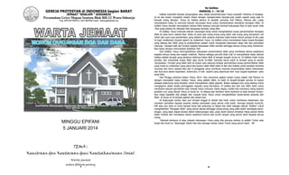 1
GEREJA PROTESTAN di INDONESIA bagian BARAT
JEMAAT “SHALOM “ SIDOARJO
Perumahan Griyo Mapan Sentosa Blok BH-12 Waru-Sidoarjo
Telp. (031) 8673568 Fax. (031) 8665386 Email : info@gpibshalom.org
MINGGU EPIFANI
5 JANUARI 2014
TEMA :
Kemitraan dan Kesetaraan demi Kesetiakawanan Sosial
Warta jemaat
mohon dibawa pulang
2
Ke Galilea
MARKUS, 1 : 14-15
Galilea bukanlah tempat pengungisan atau lokasi persembunyian Yesus sesudah Yohanes di tangkap.
Ia ke situ bukan menjalani wisata rohani dengan mengelurakan berjuta-juta rupiah seperti yang saat ini
banyak orang lakukan. Yesus ke Galilea karena di sanalah penuluis Injil Matius, Markus dan Lukas
menyaksikan kalau Ia memulai sebuah rancangan kerja untuk memberitakan kehadiran Kerajaan Allah. Di
Galilea Yesus hendak menyatakan bahwa Allah sedang memulai kembali kekuasaan-Nya di atas tanah milik
-Nya yang selama itu dikuasai oleh penguasa duniawi, sang Iblis.
Di Galilea, Yesus memulai sebuah rancangan kerja untuk menghadirkan kuasa pemerintahan Kerajaan
Allah ke atas bumi ciptaan-Nya. Kalau di sana ada orang-orang yang sakit, ada orang yang kerasukan roh
Jahat ada rupa-rupa penderitaan yang dialami oleh sesama manusia maka bukan hanya samapi di situ saja
Ia ingin melakukan mujizat seperti itu maliankan Yesus ke Galilea untuk menyatakan kalau kuasa Kerajaan
yang datang dari Allah yang Ia proklamirkan adalah untuk mengubah kekerasan sikap hati dan perbuatan
manusia menjadi baik dan tunduk kepada kekuasaan Allah semata sehingga semua orang yang menerima-
Nya hidup dengan menunjukan kebaikan hati.
Dari Galilea, Yesus menmghadirkan kekuasaan pemerintahan Allah yang membawa damai sejahtyera
kepada semua orang dan segala makhluk. Markus sebagai penuilis kitab Injil ini menyaksikan kalau daerah
Galilea adalah tempat yang pertama hadirnya Kabar Baik di tengah-tengah dunia ini. Di Galilea inilah mulai
berakar dan merambat kuasa Allah atas dunia ini.Allah memulai karya kasih di tempat yang Ia sendiri
rencanakan. Tempat yang Allah pilih ini bukan satu-satunya tempat percontohan kuasa pemerintahan Allah
yang mulia itu melainkan yang patut kita syukuri ialah Allah hadir di dan dari Galilea untuk kembali merebut
manusia dan bumi ciptaan-Nya dari si penggoda yang membuat manusia terperangkap dalam kebinasaan
dan ikut larut dalam kejahatan, kebencian, iri hati seperti yang diperbuat oleh ‘tuan segala kejahatan’ yaitu
sang ibilis.
Hari Minggu pertama dalam Tahun 2014 kita menerima ajakan tulisan kudus dalam Injil Markus ini
dengan menyadari kalau melalui Yesus, yang adalah Allah, Ia hadir di tengah-tengah dunuia ini bukan
sebagai pelancong yang berjalan untuk menyaksikan objek sejarah. Bukan sebagai turis yang datang untuk
mengagumi objek wisata peninggalan sejarahj yang bermakna. Di Galilea dan dari situ Allah hadir untuk
membawa sebuah perubahan atas riwayat hidup manusia. Kalau begitu, ketika kita membaca ulang sejarah
perjalan suci yang dibuat Yesus di dunia ini, Ia datang dan berdiam serta berkarya di atas tempat hunian-
Nya maka dapatlah kita belajar dari riwayat kerja Yesus untuk menghadirkan tanda-tanda sukacita dari
Allah di dunia ini di tempat pijakan kita sehari-hari.
Di lingkungan kantor atau pun tempat tinggal di situlah kita hadir untuk membawa kedamaian dan
memberi perhatian kepada sesama melalui perbuatan yang penuh cinta kasih. Semoga tempat hunia,Rt,
RW atau pun kota ini serta tempat kerja kita sekarang ini dapat kita ubah sebagai daerah ‘Galilea” untuk
menghadirkan “Kerajaan Allah” yang penuh damai sehingga orang-orang yang sakit boleh mendapat perto-
longan, yang lapar dapat terawa dalam kekenyangan atau yang resah karena himpitan hidup penub derita
boleh melihat dan merasakan damai sejahtera karena ada uluran tangan yang penuh kasih kepada semua
orang.
Selamat berkarya di atas wilayah kekuasaan Yesus yang kita percaya bahwa Ia adalah Tuhan atas
langit dan bumi ini. Semangat! Salam dan doa semoga sukses untuk Tuhan yang penuh kasih. JW
 