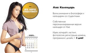 Axe: Календарь

Волна внимания в блогосфере к
календарям со студентками

Собственная
персонализированная версия
календаря от Axe

Идея, копирайт, кастинг,
фотосессия, регистрация домена,
программинг, дизайн = 3 дня!
 