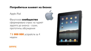 Потребители влияют на бизнес

Apple iPad

Фанатское сообщество
сформировало спрос на гаджет
задолго до анонса - слухи,
прототипы, обсуждения

↑1 000 000 устройств за 4
недели
 