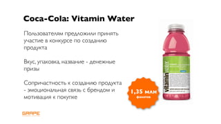 Coca-Cola: Vitamin Water
Пользователям предложили принять
участие в конкурсе по созданию
продукта

Вкус, упаковка, название - денежные
призы

Сопричастность к созданию продукта
- эмоциональная связь с брендом и     1,35 млн
мотивация к покупке                    фанатов
 