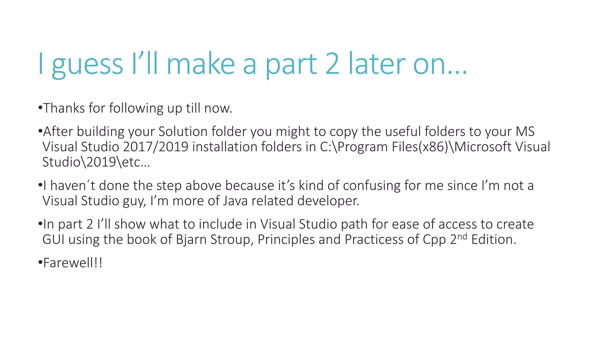 I guess I’ll make a part 2 later on…
•Thanks for following up till now.
•After building your Solution folder you might to copy the useful folders to your MS
Visual Studio 2017/2019 installation folders in C:Program Files(x86)Microsoft Visual
Studio2019etc…
•I haven´t done the step above because it’s kind of confusing for me since I’m not a
Visual Studio guy, I’m more of Java related developer.
•In part 2 I’ll show what to include in Visual Studio path for ease of access to create
GUI using the book of Bjarn Stroup, Principles and Practicess of Cpp 2nd Edition.
•Farewell!!
 