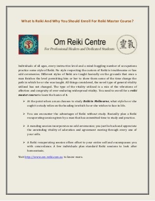 What Is Reiki And Why You Should Enroll For Reiki Master Course?
Individuals of all ages, every instructive level and a mind-boggling number of occupations
practice some style of Reiki. No style respecting the custom of Reiki is troublesome or has
odd ceremonies. Different styles of Reiki are taught basically on the grounds that once a
man finishes the level permitting him or her to show them some of the time change the
path in which he or she was taught. All things considered, the novel type of general vitality
utilized has not changed. The type of the vitality utilized is a mix of the vibrations of
affection and congruity of ever-enduring widespread vitality. You need to enroll for a reiki
master course to learn the basics of it.
 At the point when a man chooses to study Reiki in Melbourne, what style he or she
ought to study relies on the heading in which he or she wishes to face in life.
 You can encounter the advantages of Reiki without study. Basically plan a Reiki
recuperating session given by a man that has committed time to study and practice.
 A mending session incorporates no odd ceremonies; you just lie back and appreciate
the unwinding vitality of adoration and agreement moving through every one of
your cells.
 A Reiki recuperating session offers offset to your entire self and encompasses you
with concordance. A few individuals plan standard Reiki sessions to look after
homeostasis.
Visit http://www.om-reiki.com.au to know more.
 