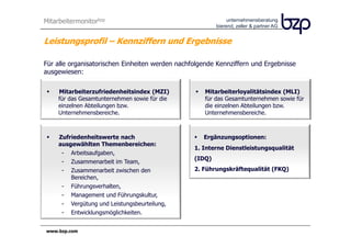 Mitarbeitermonitorbzp                                         unternehmensberatung
                                                         bierend, zeller & partner AG


Leistungsprofil – Kennziffern und Ergebnisse

Für alle organisatorischen Einheiten werden nachfolgende Kennziffern und Ergebnisse
ausgewiesen:

     Mitarbeiterzufriedenheitsindex (MZI)            Mitarbeiterloyalitätsindex (MLI)
     für das Gesamtunternehmen sowie für die         für das Gesamtunternehmen sowie für
     einzelnen Abteilungen bzw.                      die einzelnen Abteilungen bzw.
     Unternehmensbereiche.                           Unternehmensbereiche.



     Zufriedenheitswerte nach                       Ergänzungsoptionen:
     ausgewählten Themenbereichen:
                                                 1. Interne Dienstleistungsqualität
      - Arbeitsaufgaben,
                                                 (IDQ)
      - Zusammenarbeit im Team,
      - Zusammenarbeit zwischen den              2. Führungskräftequalität (FKQ)
         Bereichen,
      - Führungsverhalten,
      - Management und Führungskultur,
      - Vergütung und Leistungsbeurteilung,
      - Entwicklungsmöglichkeiten.


www.bzp.com
 