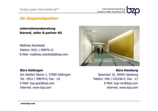 Großgruppen-Veranstaltungbzp                  unternehmensberatung
                                         bierend, zeller & partner AG


Ihr Ansprechpartner

unternehmensberatung
bierend, zeller & partner AG



Matthias Rockstedt
Telefon: 0551 / 99879-12
E-Mail: matthias.rockstedt@bzp.com




Büro Göttingen                                         Büro Hamburg
Am Weißen Steine 1, 37085 Göttingen       Speersort 10, 20095 Hamburg
Tel.: 0551 / 99879-0, Fax: -16        Telefon: 040 / 535346-0, Fax: -17
E-Mail: bzp-goe@bzp.com                       E-Mail: bzp-nor@bzp.com
Internet: www.bzp.com                           Internet: www.bzp.com




www.bzp.com
 