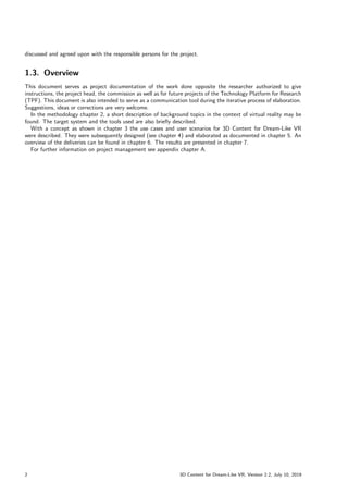 discussed and agreed upon with the responsible persons for the project.
1.3. Overview
This document serves as project documentation of the work done opposite the researcher authorized to give
instructions, the project head, the commission as well as for future projects of the Technology Platform for Research
(TPF). This document is also intended to serve as a communication tool during the iterative process of elaboration.
Suggestions, ideas or corrections are very welcome.
In the methodology chapter 2, a short description of background topics in the context of virtual reality may be
found. The target system and the tools used are also briefly described.
With a concept as shown in chapter 3 the use cases and user scenarios for 3D Content for Dream-Like VR
were described. They were subsequently designed (see chapter 4) and elaborated as documented in chapter 5. An
overview of the deliveries can be found in chapter 6. The results are presented in chapter 7.
For further information on project management see appendix chapter A.
2 3D Content for Dream-Like VR, Version 2.2, July 10, 2019
 